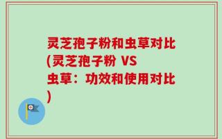 灵芝孢子粉和虫草对比(灵芝孢子粉 VS 虫草：功效和使用对比)