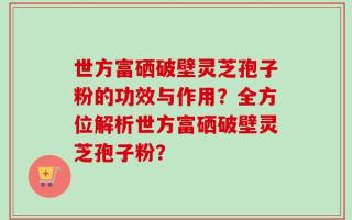 世方富硒破壁灵芝孢子粉的功效与作用？全方位解析世方富硒破壁灵芝孢子粉？