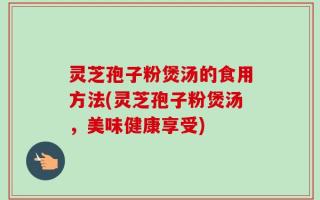灵芝孢子粉煲汤的食用方法(灵芝孢子粉煲汤，美味健康享受)