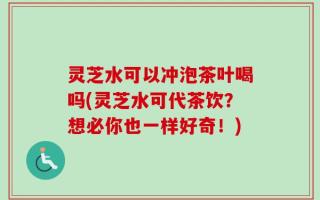 灵芝水可以冲泡茶叶喝吗(灵芝水可代茶饮？想必你也一样好奇！)