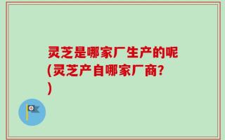 灵芝是哪家厂生产的呢(灵芝产自哪家厂商？)