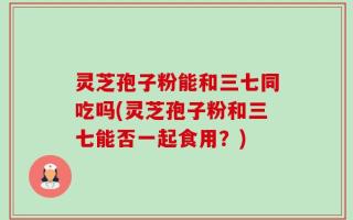 灵芝孢子粉能和三七同吃吗(灵芝孢子粉和三七能否一起食用？)