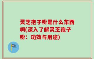 灵芝孢子粉是什么东西啊(深入了解灵芝孢子粉：功效与用途)