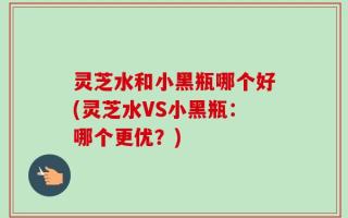 灵芝水和小黑瓶哪个好(灵芝水VS小黑瓶：哪个更优？)