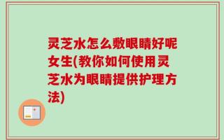 灵芝水怎么敷眼睛好呢女生(教你如何使用灵芝水为眼睛提供护理方法)