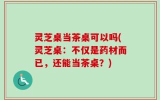 灵芝桌当茶桌可以吗(灵芝桌：不仅是药材而已，还能当茶桌？)