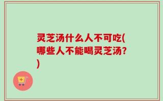 灵芝汤什么人不可吃(哪些人不能喝灵芝汤？)