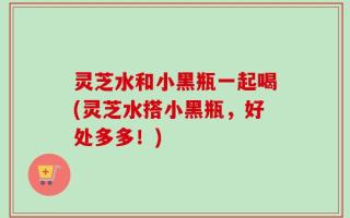 灵芝水和小黑瓶一起喝(灵芝水搭小黑瓶，好处多多！)