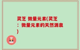 灵芝 微量元素(灵芝：微量元素的天然源泉)