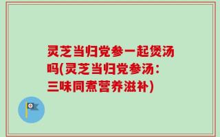 灵芝当归党参一起煲汤吗(灵芝当归党参汤：三味同煮营养滋补)
