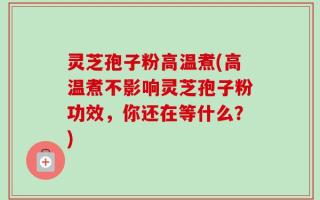 灵芝孢子粉高温煮(高温煮不影响灵芝孢子粉功效，你还在等什么？)