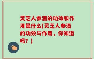 灵芝人参酒的功效和作用是什么(灵芝人参酒的功效与作用，你知道吗？)