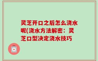 灵芝开口之后怎么浇水呢(浇水方法解密：灵芝口型决定浇水技巧