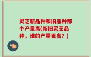 灵芝新品种和旧品种那个产量高(新旧灵芝品种，谁的产量更高？)