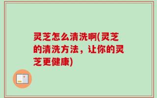 灵芝怎么清洗啊(灵芝的清洗方法，让你的灵芝更健康)