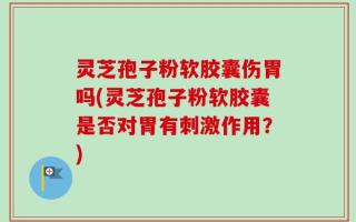 灵芝孢子粉软胶囊伤胃吗(灵芝孢子粉软胶囊是否对胃有刺激作用？)