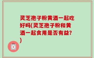 灵芝孢子粉黄酒一起吃好吗(灵芝孢子粉和黄酒一起食用是否有益？)