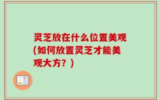 灵芝放在什么位置美观(如何放置灵芝才能美观大方？)