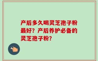 产后多久喝灵芝孢子粉最好？产后养护必备的灵芝孢子粉？