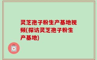 灵芝孢子粉生产基地视频(探访灵芝孢子粉生产基地)