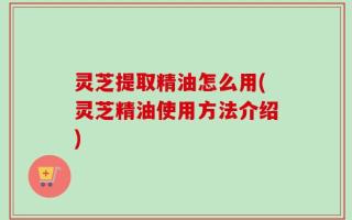 灵芝提取精油怎么用(灵芝精油使用方法介绍)