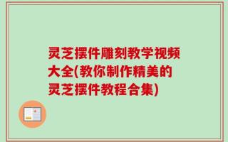 灵芝摆件雕刻教学视频大全(教你制作精美的灵芝摆件教程合集)