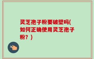 灵芝孢子粉要破壁吗(如何正确使用灵芝孢子粉？)
