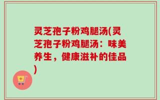 灵芝孢子粉鸡腿汤(灵芝孢子粉鸡腿汤：味美养生，健康滋补的佳品)