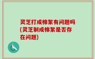 灵芝打成棉絮有问题吗(灵芝制成棉絮是否存在问题)