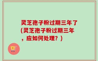 灵芝孢子粉过期三年了(灵芝孢子粉过期三年，应如何处理？)