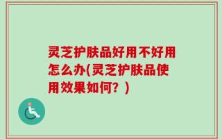 灵芝护肤品好用不好用怎么办(灵芝护肤品使用效果如何？)