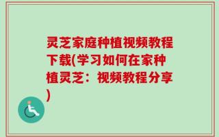 灵芝家庭种植视频教程下载(学习如何在家种植灵芝：视频教程分享)