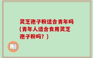 灵芝孢子粉适合青年吗(青年人适合食用灵芝孢子粉吗？)