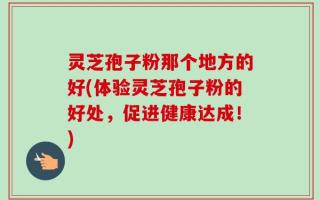 灵芝孢子粉那个地方的好(体验灵芝孢子粉的好处，促进健康达成！)