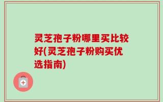 灵芝孢子粉哪里买比较好(灵芝孢子粉购买优选指南)