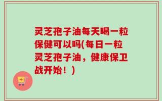 灵芝孢子油每天喝一粒保健可以吗(每日一粒灵芝孢子油，健康保卫战开始！)