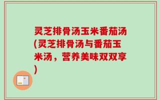 灵芝排骨汤玉米番茄汤(灵芝排骨汤与番茄玉米汤，营养美味双双享)