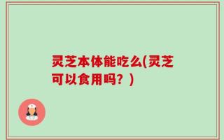 灵芝本体能吃么(灵芝可以食用吗？)