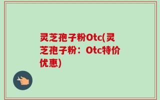 灵芝孢子粉Otc(灵芝孢子粉：Otc特价优惠)