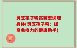 灵芝孢子粉高破壁调理身体(灵芝孢子粉：提高免疫力的健康助手)
