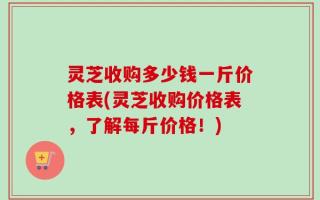 灵芝收购多少钱一斤价格表(灵芝收购价格表，了解每斤价格！)