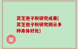灵芝孢子粉研究成果(灵芝孢子粉研究揭示多种身体好处)