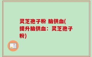 灵芝孢子粉 脑供血(提升脑供血：灵芝孢子粉)