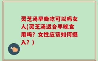 灵芝汤早晚吃可以吗女人(灵芝汤适合早晚食用吗？女性应该如何摄入？)