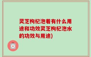 灵芝枸杞泡着有什么用途和功效灵芝枸杞泡水的功效与用途)