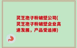 灵芝孢子粉破壁公司(灵芝孢子粉破壁企业高速发展，产品受追捧)