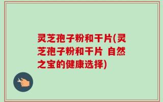灵芝孢子粉和干片(灵芝孢子粉和干片 自然之宝的健康选择)