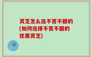 灵芝怎么选不苦不甜的(如何选择不苦不甜的优质灵芝)