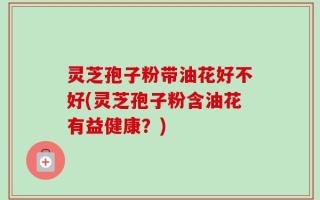灵芝孢子粉带油花好不好(灵芝孢子粉含油花有益健康？)