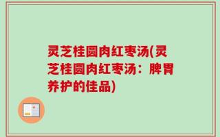 灵芝桂圆肉红枣汤(灵芝桂圆肉红枣汤：脾胃养护的佳品)